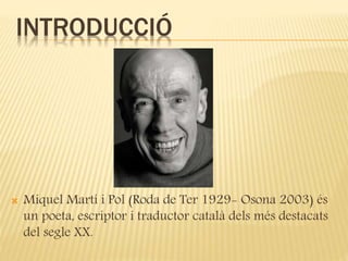 INTRODUCCIÓ 
 Miquel Martí i Pol (Roda de Ter 1929- Osona 2003) és 
un poeta, escriptor i traductor català dels més destacats 
del segle XX. 
 