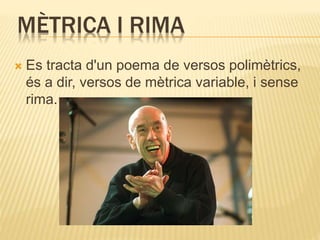 MÈTRICA I RIMA 
 Es tracta d'un poema de versos polimètrics, 
és a dir, versos de mètrica variable, i sense 
rima. 
 