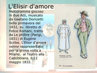 L'Elisir d'amore
Melodramma giocoso
in due Atti, musicato
da Gaetano Donizetti
nella primavera del
1832, su libretto di
Felice Romani, tratto
da Le philtre (Parigi,
1831) di Eugène
Scribe. L'Elisir d'amore
venne rappresentato
per la prima volta a
Milano, al Teatro alla
Canobbiana, il 12
maggio 1832.
 