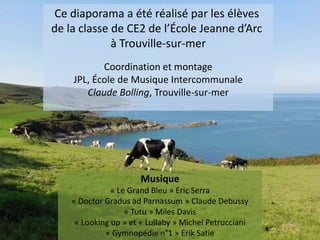 Ce diaporama a été réalisé par les élèves
de la classe de CE2 de l’École Jeanne d’Arc
à Trouville-sur-mer
Coordination et montage
JPL, École de Musique Intercommunale
Claude Bolling, Trouville-sur-mer

Musique
« Le Grand Bleu » Eric Serra
« Doctor Gradus ad Parnassum » Claude Debussy
« Tutu » Miles Davis
« Looking up » et « Lullaby » Michel Petrucciani
« Gymnopédie n°1 » Erik Satie

 