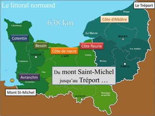 Le littoral normand

Le Tréport
Côte d’Albâtre

Cotentin

Bessin

Côte fleurie

Côte de nacre

mont Saint-Michel
jusqu’au Tréport …

Du
Avranchin

Mont St-Michel

 
