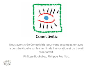 Conectivitiz
 Nous avons crée Conectivitiz pour vous accompagner avec
la pensée visuelle sur le chemin de l'innovation et du travail
                         collaboratif.
            Philippe Boukobza, Philippe Rouffiac.
 