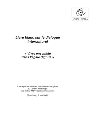 Livre blanc sur le dialogue
        interculturel


       « Vivre ensemble
     dans l’égale dignité »




 Lancé par les Ministres des Affaires Etrangères
             du Conseil de l’Europe
    lors de leur 118ème session ministérielle

            (Strasbourg, 7 mai 2008)
 