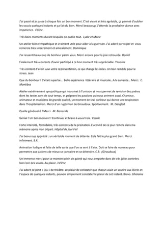 J’ai passé et je passe à chaque fois un bon moment. C’est vivant et très agréable, ça permet d’oublier
les soucis quelques instants et ça fait du bien. Merci beaucoup. J’attends la prochaine séance avec
impatience. Céline
Très bons moments durant lesquels on oublie tout. Lydie et Marie
Un atelier bien sympathique et vraiment utile pour aider à la guérison. J’ai adoré participer et vous
remercie très sincèrement et amicalement. Dominique
J’ai ressenti beaucoup de bonheur parmi vous. Merci encore pour la joie retrouvée. Daniel
Finalement très contente d’avoir participé à ce bon moment très appréciable. Yasmine
Très content d’avoir suivi votre représentation, ce qui change les idées. Un bon remède pour le
stress. Jean
Que du bonheur ! C’était superbe… Belle expérience littéraire et musicale…A la suivante… Merci. C.
Montibus
Atelier extrêmement sympathique qui nous met à l’unisson et nous permet de revisiter des poètes
dont les textes sont de tout temps, et peignent les passions qui nous animent aussi. Chanteur,
animateur et musiciens de grande qualité, un moment de vrai bonheur qui donne une respiration
dans l’hospitalisation. Merci d’un rugbyman de Giraudoux. Sportivement. M. Danglad
Quelle générosité ! Merci. M. Barraride
Génial ! Un bon moment ! Continuez et bravo à vous trois. Carole
Forte intensité, formidable, très contents de la prestation. L’activité de ce jour restera dans ma
mémoire après mon départ. Hôpital de jour Feil
J’ai beaucoup apprécié : un véritable moment de détente. Cela fait le plus grand bien. Merci
infiniment. B.F.
Animation ludique et faite de telle sorte que l’on se sent à l’aise. Doit se faire de nouveau pour
permettre aux patients de mieux se connaitre et se détendre. C.B. (Giraudoux)
Un immense merci pour ce moment plein de gaieté qui nous emporte dans de très jolies contrées
bien loin des soucis. Au plaisir. Hélène
J’ai adoré ce petit « jeu » de théâtre. Le plaisir de constater que chacun avait un sourire aux lèvres et
l’espace de quelques instants, pouvoir simplement constater le plaisir de cet instant. Bravo. Ghislaine
 