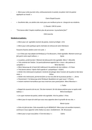 - « Merci pour cette journée riche, enthousiasmante à souhait, du plaisir réel à la poésie
appliquée au travail. »
- Claire Ehpad Couzeix
- « Excellente idée, ces ateliers des mots pour une meilleure prise en charge de nos résidents.
C. Chaulet CHR St Junien
- “Très bonne idée! J’espère mobiliser plus de personnes la prochaine fois!”
CHG Uzerche
Résidents et patients :
-« Merci pour cet agréable moment de poésie, instant privilégié. »V.B.
-« Merci pour cette poétique après-midi dans la richesse de notre littérature.
Puissent d’autres ateliers venir à la suite. » Julien
-« Je n’étais pas trop adepte de Rimbaud, je l’ai découvert, c’était agréable. Moment serein qui
fait partir notre esprit ailleurs. » Sylvie
-« La poésie, ça fait du bien ! Moment de découverte très agréable. Merci ! »Murielle
-« Très contente de l’atelier. J’ai particulièrement apprécié les « trous » des poèmes à
compléter. » Mme Barrière
-« Merci beaucoup de m’avoir fait redécouvrir les poèmes de mon enfance. » R. Nuez
-« Très bonne séance ! Après-midi superbe et sympathique ! »Cédric
-« Atelier très intéressant et plaisant. Contente de plonger dans l’univers de la poésie et des bons
mots. » Céline
-« Atelier très intéressant, permet de faire un tour du côté de la jeunesse perdue. » , Annie
-« Passionnant ! J’ai beaucoup aimé Rimbaud. Baudelaire est super aussi ! »Thierry
-« Instant vraiment merveilleux que nous reverrons avec grand plaisir. Merci Monsieur »
J. Tailler
-« Rappel de souvenirs de ma vie. Très bon moment. De très beaux poèmes pour un après-midi
radieux. » Mme Grandejean
-« Un super moment de poésie, atelier très agréable. Vive les poètes ! »Yves
-« Merci pour le rayon de soleil que vous nous apportez dans la grisaille de nos vies. »
Marie-Louise
-« Cela m’a fait du bien. Cela ressemble à ça le BONHEUR ! Merci pour cet excellent moment ;
continuez à nous apporter cette chaleur au cœur. Cordialement. »W. Broussaud
-« Merci pour ce que vous faites ! C’est très beau ! » Cédric
 