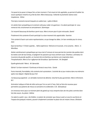 J’ai passé et je passe à chaque fois un bon moment. C’est vivant et très agréable, ça permet d’oublier les
soucis quelques instants et ça fait du bien. Merci beaucoup. J’attends la prochaine séance avec
impatience. Céline
Très bons moments durant lesquels on oublie tout. Lydie et Marie
Un atelier bien sympathique et vraiment utile pour aider à la guérison. J’ai adoré participer et vous
remercie très sincèrement et amicalement. Dominique
J’ai ressenti beaucoup de bonheur parmi vous. Merci encore pour la joie retrouvée. Daniel
Finalement très contente d’avoir participé à ce bon moment très appréciable. Yasmine
Très content d’avoir suivi votre représentation, ce qui change les idées. Un bon remède pour le stress.
Jean
Que du bonheur ! C’était superbe… Belle expérience littéraire et musicale…A la suivante… Merci. C.
Montibus
Atelier extrêmement sympathique qui nous met à l’unisson et nous permet de revisiter des poètes dont
les textes sont de tout temps, et peignent les passions qui nous animent aussi. Chanteur, animateur et
musiciens de grande qualité, un moment de vrai bonheur qui donne une respiration dans
l’hospitalisation. Merci d’un rugbyman de Giraudoux. Sportivement. M. Danglad
Quelle générosité ! Merci. M. Barraride
Génial ! Un bon moment ! Continuez et bravo à vous trois. Carole
Forte intensité, formidable, très contents de la prestation. L’activité de ce jour restera dans ma mémoire
après mon départ. Hôpital de jour Feil
J’ai beaucoup apprécié : un véritable moment de détente. Cela fait le plus grand bien. Merci infiniment.
B.F.
Animation ludique et faite de telle sorte que l’on se sent à l’aise. Doit se faire de nouveau pour
permettre aux patients de mieux se connaitre et se détendre. C.B. (Giraudoux)
Un immense merci pour ce moment plein de gaieté qui nous emporte dans de très jolies contrées bien
loin des soucis. Au plaisir. Hélène
J’ai adoré ce petit « jeu » de théâtre. Le plaisir de constater que chacun avait un sourire aux lèvres et
l’espace de quelques instants, pouvoir simplement constater le plaisir de cet instant. Bravo. Ghislaine
 
