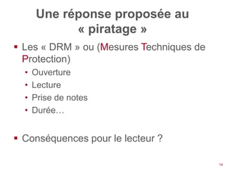 Une réponse proposée au
             « piratage »
 Les « DRM » ou (Mesures Techniques de
  Protection)
  •   Ouverture
  •   Lecture
  •   Prise de notes
  •   Durée…


 Conséquences pour le lecteur ?

                                          14
 