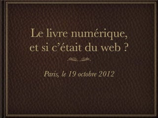 Le livre numérique,
et si c’était du web ?

   Paris, le 19 octobre 2012
 