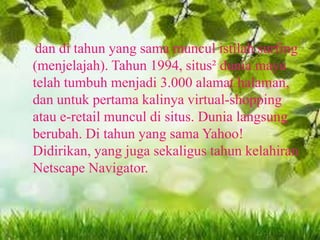 dan di tahun yang sama muncul istilah surfing
(menjelajah). Tahun 1994, situs² dunia maya
telah tumbuh menjadi 3.000 alamat halaman,
dan untuk pertama kalinya virtual-shopping
atau e-retail muncul di situs. Dunia langsung
berubah. Di tahun yang sama Yahoo!
Didirikan, yang juga sekaligus tahun kelahiran
Netscape Navigator.

 