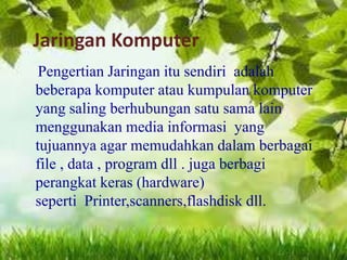 Jaringan Komputer
Pengertian Jaringan itu sendiri adalah
beberapa komputer atau kumpulan komputer
yang saling berhubungan satu sama lain
menggunakan media informasi yang
tujuannya agar memudahkan dalam berbagai
file , data , program dll . juga berbagi
perangkat keras (hardware)
seperti Printer,scanners,flashdisk dll.

 