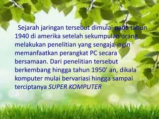 Sejarah jaringan tersebut dimulai pada tahun
1940 di amerika setelah sekumpulan orang
melakukan penelitian yang sengaja ingin
memanfaatkan perangkat PC secara
bersamaan. Dari penelitian tersebut
berkembang hingga tahun 1950’ an, dikala
komputer mulai bervariasi hingga sampai
terciptanya SUPER KOMPUTER

 