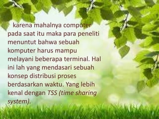 karena mahalnya computer
pada saat itu maka para peneliti
menuntut bahwa sebuah
komputer harus mampu
melayani beberapa terminal. Hal
ini lah yang mendasari sebuah
konsep distribusi proses
berdasarkan waktu. Yang lebih
kenal dengan TSS (time sharing
system).

 