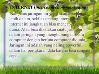 4. INTERNET (interconnection-networking)
Nah jenis jaringan ini yang akan kita kupas
lebih dalam, sekilas tentang internet nah
internet ini jangkauan bisa mencapai seluruh
dunia. Atau bisa dikatakan suatu jaringan
dalam jaringan yang menghubungkan satu
computer dengan berjuta computer didunia.
Jaringan ini adalah yang paling powerfull
dalam hal pertukaran data karena bisa sangat
cepat.

 