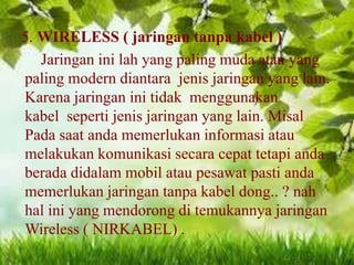5. WIRELESS ( jaringan tanpa kabel )
Jaringan ini lah yang paling muda atau yang
paling modern diantara jenis jaringan yang lain.
Karena jaringan ini tidak menggunakan
kabel seperti jenis jaringan yang lain. Misal
Pada saat anda memerlukan informasi atau
melakukan komunikasi secara cepat tetapi anda
berada didalam mobil atau pesawat pasti anda
memerlukan jaringan tanpa kabel dong.. ? nah
hal ini yang mendorong di temukannya jaringan
Wireless ( NIRKABEL) .

 