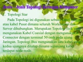Jenis – Jenis Topologi Jaringan Komputer
1. Topologi Star
Pada Topologi ini digunakan sebuah kabel tunggal
atau kabel Pusat dimana seluruh Workstation dan
Server dihubungkan. Merupakan Topologi fisik yang
mengunakan Kabel Coaxial dengan mengunakan TConnector dengan terminal 50 omh pada ujung
Jaringan. Topologi Bus mengunakan satu kabel yang
kedua ujungnya ditutup dimana sepanjang kabel
terdapat node-node.

 