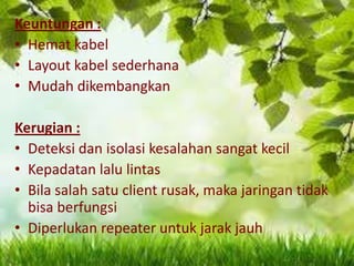 Keuntungan :
• Hemat kabel
• Layout kabel sederhana
• Mudah dikembangkan
Kerugian :
• Deteksi dan isolasi kesalahan sangat kecil
• Kepadatan lalu lintas
• Bila salah satu client rusak, maka jaringan tidak
bisa berfungsi
• Diperlukan repeater untuk jarak jauh

 