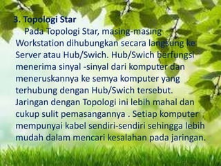 3. Topologi Star
Pada Topologi Star, masing-masing
Workstation dihubungkan secara langsung ke
Server atau Hub/Swich. Hub/Swich berfungsi
menerima sinyal -sinyal dari komputer dan
meneruskannya ke semya komputer yang
terhubung dengan Hub/Swich tersebut.
Jaringan dengan Topologi ini lebih mahal dan
cukup sulit pemasangannya . Setiap komputer
mempunyai kabel sendiri-sendiri sehingga lebih
mudah dalam mencari kesalahan pada jaringan.

 