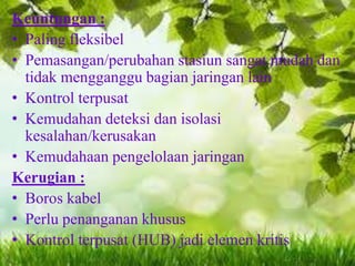 Keuntungan :
• Paling fleksibel
• Pemasangan/perubahan stasiun sangat mudah dan
tidak mengganggu bagian jaringan lain
• Kontrol terpusat
• Kemudahan deteksi dan isolasi
kesalahan/kerusakan
• Kemudahaan pengelolaan jaringan
Kerugian :
• Boros kabel
• Perlu penanganan khusus
• Kontrol terpusat (HUB) jadi elemen kritis

 