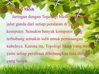 4. Topologi Mesh
Jaringan dengan Topologi Mesh mempunyai

jalur ganda dari setiap peralatan di jaringan
komputer. Semakin banyak komputer yang

terhubung semakin sulit untuk pemasangan
kabelnya. Karena itu, Topologi Mesh yang murni,
yaitu setiap peralatan dihubungkan satu dengan
yang lainya.

 