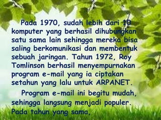 Pada 1970, sudah lebih dari 10
komputer yang berhasil dihubungkan
satu sama lain sehingga mereka bisa
saling berkomunikasi dan membentuk
sebuah jaringan. Tahun 1972, Roy
Tomlinson berhasil menyempurnakan
program e-mail yang ia ciptakan
setahun yang lalu untuk ARPANET.
Program e-mail ini begitu mudah,
sehingga langsung menjadi populer.
Pada tahun yang sama,

 