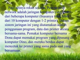 Peer artinya rekan sekerja. Peer-to-peer
network adalah jaringan komputer yang terdiri
dari beberapa komputer (biasanya tidak lebih
dari 10 komputer dengan 1-2 printer). Dalam
sistem jaringan ini yang diutamakan adalah
penggunaan program, data dan printer secara
bersama-sama. Pemakai komputer bernama
Dona dapat memakai program yang dipasang di
komputer Dino, dan mereka berdua dapat
mencetak ke printer yang sama pada saat yang
bersamaan.

 