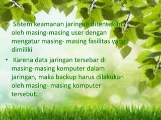 • Sistem keamanan jaringan ditentukan
oleh masing-masing user dengan
mengatur masing- masing fasilitas yang
dimiliki
• Karena data jaringan tersebar di
masing-masing komputer dalam
jaringan, maka backup harus dilakukan
oleh masing- masing komputer
tersebut.

 