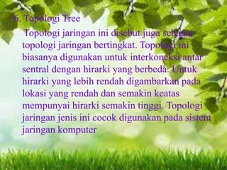 6. Topologi Tree
Topologi jaringan ini disebut juga sebagai
topologi jaringan bertingkat. Topologi ini
biasanya digunakan untuk interkoneksi antar
sentral dengan hirarki yang berbeda. Untuk
hirarki yang lebih rendah digambarkan pada
lokasi yang rendah dan semakin keatas
mempunyai hirarki semakin tinggi. Topologi
jaringan jenis ini cocok digunakan pada sistem
jaringan komputer

 