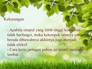 Kekurangan

- Apabila simpul yang lebih tinggi kemudian
tidak berfungsi, maka kelompok lainnya yang
berada dibawahnya akhirnya juga menjadi
tidak efektif.
- Cara kerja jaringan pohon ini relatif menjadi
lambat.

 
