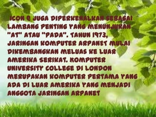 icon @ juga diperkenalkan sebagai
lambang penting yang menunjukan
"at" atau "pada". Tahun 1973,
jaringan komputer ARPANET mulai
dikembangkan meluas ke luar
Amerika Serikat. Komputer
University College di London
merupakan komputer pertama yang
ada di luar Amerika yang menjadi
anggota jaringan Arpanet

 