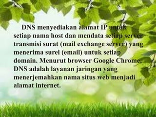 DNS menyediakan alamat IP untuk
setiap nama host dan mendata setiap server
transmisi surat (mail exchange server) yang
menerima surel (email) untuk setiap
domain. Menurut browser Google Chrome,
DNS adalah layanan jaringan yang
menerjemahkan nama situs web menjadi
alamat internet.

 