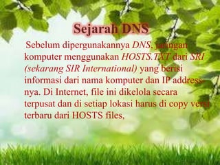 Sejarah DNS
Sebelum dipergunakannya DNS, jaringan
komputer menggunakan HOSTS.TXT dari SRI
(sekarang SIR International) yang berisi
informasi dari nama komputer dan IP addressnya. Di Internet, file ini dikelola secara
terpusat dan di setiap lokasi harus di copy versi
terbaru dari HOSTS files,

 