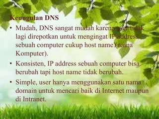 Keungulan DNS
• Mudah, DNS sangat mudah karena user tidak
lagi direpotkan untuk mengingat IP address
sebuah computer cukup host name (nama
Komputer).
• Konsisten, IP address sebuah computer bisa
berubah tapi host name tidak berubah.
• Simple, user hanya menggunakan satu nama
domain untuk mencari baik di Internet maupun
di Intranet.

 