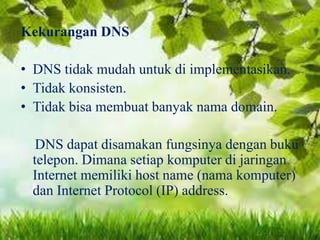 Kekurangan DNS

• DNS tidak mudah untuk di implementasikan.
• Tidak konsisten.
• Tidak bisa membuat banyak nama domain.
DNS dapat disamakan fungsinya dengan buku
telepon. Dimana setiap komputer di jaringan
Internet memiliki host name (nama komputer)
dan Internet Protocol (IP) address.

 