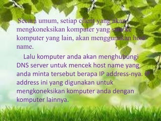 Secara umum, setiap client yang akan
mengkoneksikan komputer yang satu ke
komputer yang lain, akan menggunakan host
name.
Lalu komputer anda akan menghubungi
DNS server untuk mencek host name yang
anda minta tersebut berapa IP address-nya. IP
address ini yang digunakan untuk
mengkoneksikan komputer anda dengan
komputer lainnya.

 