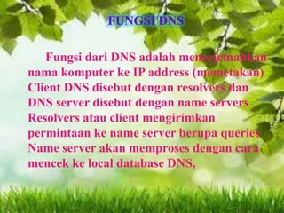 FUNGSI DNS
Fungsi dari DNS adalah menerjemahkan
nama komputer ke IP address (memetakan)
Client DNS disebut dengan resolvers dan
DNS server disebut dengan name servers
Resolvers atau client mengirimkan
permintaan ke name server berupa queries
Name server akan memproses dengan cara
mencek ke local database DNS,

 