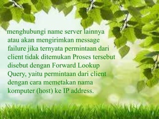 menghubungi name server lainnya
atau akan mengirimkan message
failure jika ternyata permintaan dari
client tidak ditemukan Proses tersebut
disebut dengan Forward Lookup
Query, yaitu permintaan dari client
dengan cara memetakan nama
komputer (host) ke IP address.

 