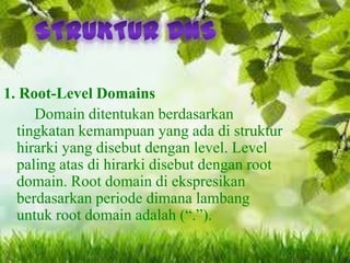 1. Root-Level Domains
Domain ditentukan berdasarkan
tingkatan kemampuan yang ada di struktur
hirarki yang disebut dengan level. Level
paling atas di hirarki disebut dengan root
domain. Root domain di ekspresikan
berdasarkan periode dimana lambang
untuk root domain adalah (“.”).

 