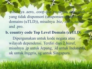 misalnya .aero, .coop dan .museum, dan ranah
yang tidak disponsori (unsponsored top-level
domains (uTLD)), misalnya .biz, .info, .name
and .pro.
b. country code Top Level Domain (ccTLD)
Dipergunakan untuk kode negara atau
wilayah dependensi. Terdiri dari 2 huruf,
misalnya .jp untuk Jepang, .id untuk Indonesia,
uk untuk Inggris, sg untuk Singapura.

 