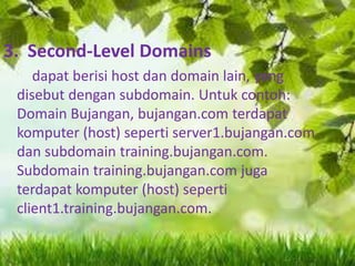 3. Second-Level Domains
dapat berisi host dan domain lain, yang
disebut dengan subdomain. Untuk contoh:
Domain Bujangan, bujangan.com terdapat
komputer (host) seperti server1.bujangan.com
dan subdomain training.bujangan.com.
Subdomain training.bujangan.com juga
terdapat komputer (host) seperti
client1.training.bujangan.com.

 