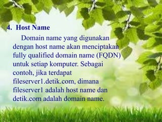 4. Host Name
Domain name yang digunakan
dengan host name akan menciptakan
fully qualified domain name (FQDN)
untuk setiap komputer. Sebagai
contoh, jika terdapat
fileserver1.detik.com, dimana
fileserver1 adalah host name dan
detik.com adalah domain name.

 