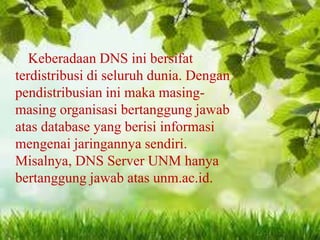 Keberadaan DNS ini bersifat
terdistribusi di seluruh dunia. Dengan
pendistribusian ini maka masingmasing organisasi bertanggung jawab
atas database yang berisi informasi
mengenai jaringannya sendiri.
Misalnya, DNS Server UNM hanya
bertanggung jawab atas unm.ac.id.

 