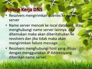 Prinsip Kerja DNS
• Resolvers mengirimkan queries ke name
server
• Name server mencek ke local database, atau
menghubungi name server lainnya. Jika
ditemukan maka akan diberitahukan ke
revolvers dan jika tidak maka akan
mengirimkan failure message.
• Resolvers menghubungi host yang dituju
dengan menggunakan IP Addressyang
diberikan name server.

 