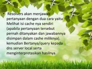 • Resolvers akan menjawab
pertanyaan dengan dua cara yaitu :
Melihat isi cache nya sendiri
(apabila pertanyaan tersebut
pernah ditanyakan dan jawabannya
disimpan dalam cashe miliknya).
kemudian Bertanya/query kepada
dns server local serta
menginterpretasikan hasilnya.

 
