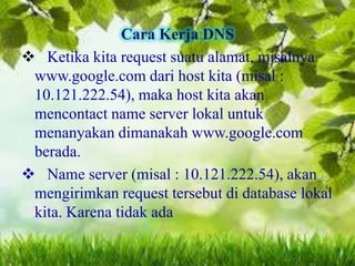 Cara Kerja DNS
 Ketika kita request suatu alamat, misalnya
www.google.com dari host kita (misal :
10.121.222.54), maka host kita akan
mencontact name server lokal untuk
menanyakan dimanakah www.google.com
berada.
 Name server (misal : 10.121.222.54), akan
mengirimkan request tersebut di database lokal
kita. Karena tidak ada

 