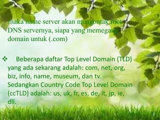 maka name server akan mengontak root
DNS servernya, siapa yang memegang
domain untuk (.com)
 Beberapa daftar Top Level Domain (TLD)
yang ada sekarang adalah: com, net, org,
biz, info, name, museum, dan tv.
Sedangkan Country Code Top Level Domain
(ccTLD) adalah: us, uk, fr, es, de, it, jp, ie,
dll.

 