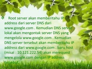  Root server akan memberitahu IP
address dari server DNS dari
www.google.com . Kemudian DNS server
lokal akan mengontak server DNS yang
mengelola www.google.com . Kemudian
DNS server tersebut akan memberitahu IP
address dari www.google.com . baru host
(misal : 10.121.222.54) akan merequest
www.google.com dengan IP address
tersebut.

 