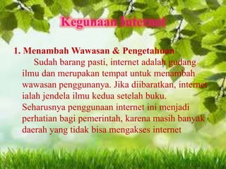 Kegunaan Internet
1. Menambah Wawasan & Pengetahuan
Sudah barang pasti, internet adalah gudang
ilmu dan merupakan tempat untuk menambah
wawasan penggunanya. Jika diibaratkan, internet
ialah jendela ilmu kedua setelah buku.
Seharusnya penggunaan internet ini menjadi
perhatian bagi pemerintah, karena masih banyak
daerah yang tidak bisa mengakses internet

 