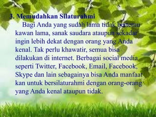3. Memudahkan Silaturahmi
Bagi Anda yang sudah lama tidak bertemu
kawan lama, sanak saudara ataupun sekadar
ingin lebih dekat dengan orang yang Anda
kenal. Tak perlu khawatir, semua bisa
dilakukan di internet. Berbagai social media
seperti Twitter, Facebook, Email, Facebook,
Skype dan lain sebagainya bisa Anda manfaat
kan untuk bersilaturahmi dengan orang-orang
yang Anda kenal ataupun tidak.

 