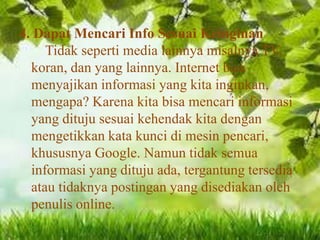 4. Dapat Mencari Info Sesuai Keinginan
Tidak seperti media lainnya misalnya TV,
koran, dan yang lainnya. Internet bisa
menyajikan informasi yang kita inginkan,
mengapa? Karena kita bisa mencari informasi
yang dituju sesuai kehendak kita dengan
mengetikkan kata kunci di mesin pencari,
khususnya Google. Namun tidak semua
informasi yang dituju ada, tergantung tersedia
atau tidaknya postingan yang disediakan oleh
penulis online.

 