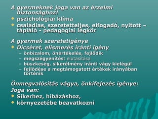 A gyermeknek joga van az érzelmiA gyermeknek joga van az érzelmi
biztonsághoz!biztonsághoz!
 pszichológiai klímapszichológiai klíma
 családias, szeretetteljes, elfogadó, nyitott –családias, szeretetteljes, elfogadó, nyitott –
tápláló - pedagógiai légkörtápláló - pedagógiai légkör
A gyermek szeretetigényeA gyermek szeretetigénye
 Dicséret, elismerés iránti igényDicséret, elismerés iránti igény
– önbizalom, önértékelés, fejlődikönbizalom, önértékelés, fejlődik
– megszégyenítésmegszégyenítést elutasításat elutasítása
– büszkeség, sikerélmény iránti vágy kielégülbüszkeség, sikerélmény iránti vágy kielégül
– fejlődése a megtámogatott értékek irányábanfejlődése a megtámogatott értékek irányában
történiktörténik
Önmegvalósítás vágya, önkifejezés igénye:Önmegvalósítás vágya, önkifejezés igénye:
Joga van:Joga van:
 Sikerhez, hibázáshoz,Sikerhez, hibázáshoz,
 környezetébe beavatkoznikörnyezetébe beavatkozni
 